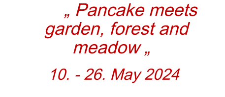„ Pancake meets garden, forest and meadow „  10. - 26. May 2024